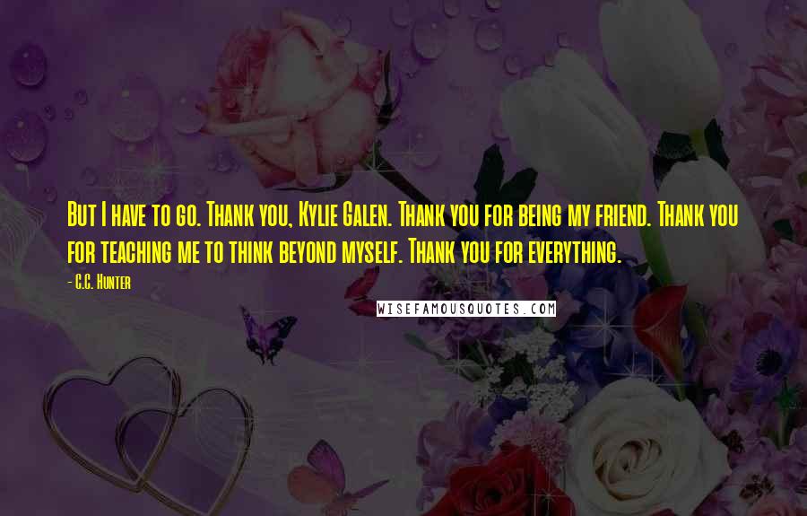 C.C. Hunter Quotes: But I have to go. Thank you, Kylie Galen. Thank you for being my friend. Thank you for teaching me to think beyond myself. Thank you for everything.