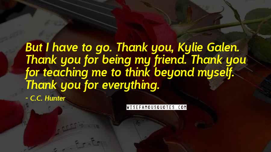 C.C. Hunter Quotes: But I have to go. Thank you, Kylie Galen. Thank you for being my friend. Thank you for teaching me to think beyond myself. Thank you for everything.