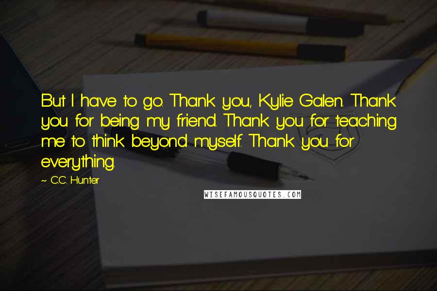 C.C. Hunter Quotes: But I have to go. Thank you, Kylie Galen. Thank you for being my friend. Thank you for teaching me to think beyond myself. Thank you for everything.