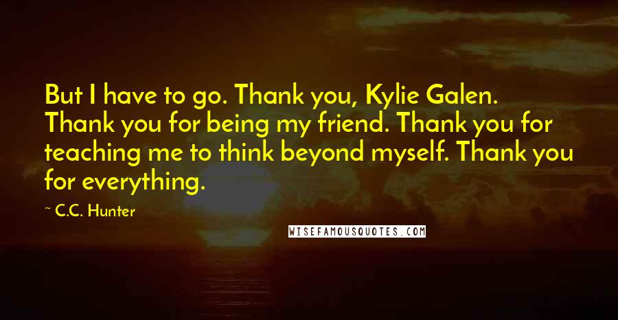 C.C. Hunter Quotes: But I have to go. Thank you, Kylie Galen. Thank you for being my friend. Thank you for teaching me to think beyond myself. Thank you for everything.