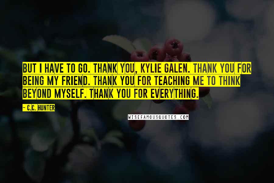 C.C. Hunter Quotes: But I have to go. Thank you, Kylie Galen. Thank you for being my friend. Thank you for teaching me to think beyond myself. Thank you for everything.