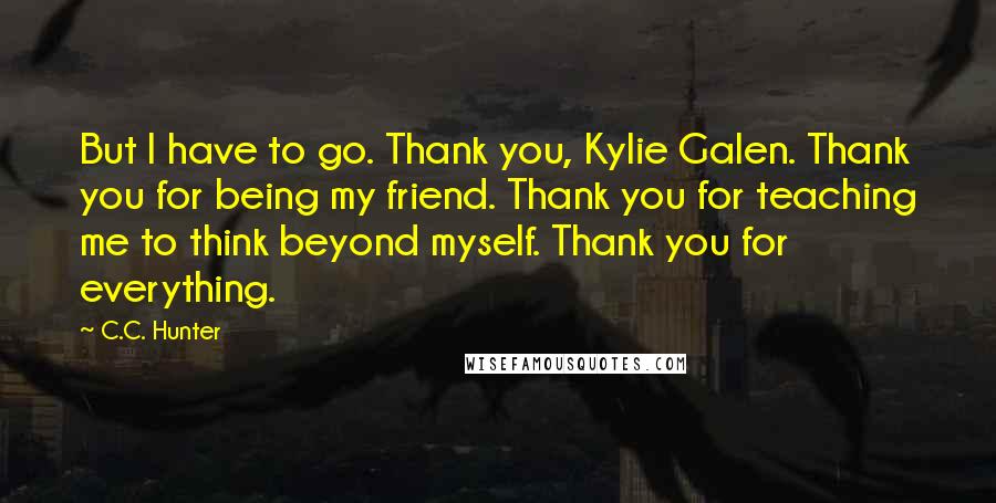 C.C. Hunter Quotes: But I have to go. Thank you, Kylie Galen. Thank you for being my friend. Thank you for teaching me to think beyond myself. Thank you for everything.