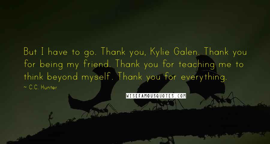 C.C. Hunter Quotes: But I have to go. Thank you, Kylie Galen. Thank you for being my friend. Thank you for teaching me to think beyond myself. Thank you for everything.