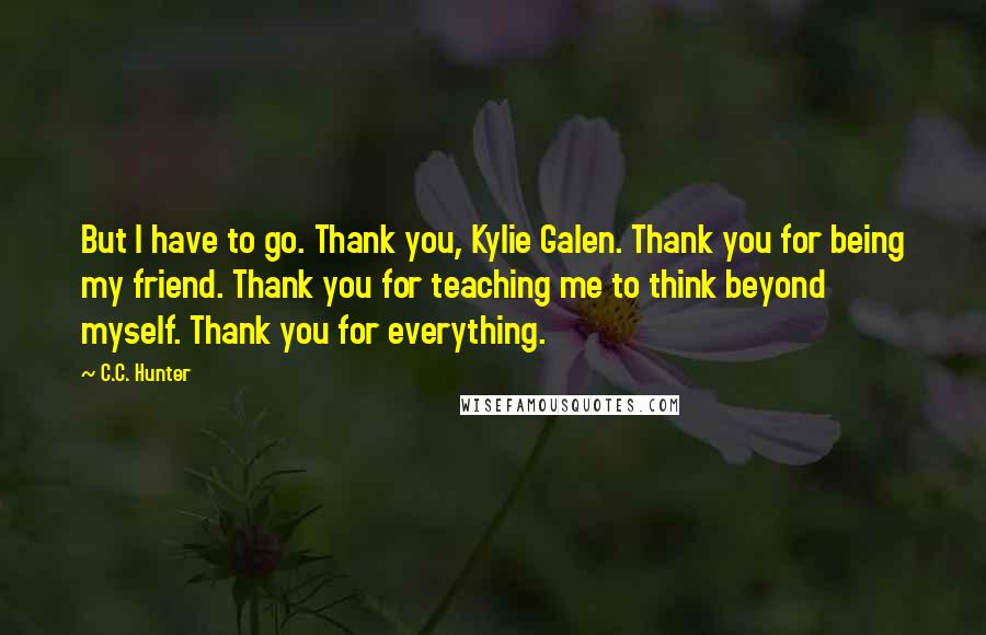 C.C. Hunter Quotes: But I have to go. Thank you, Kylie Galen. Thank you for being my friend. Thank you for teaching me to think beyond myself. Thank you for everything.