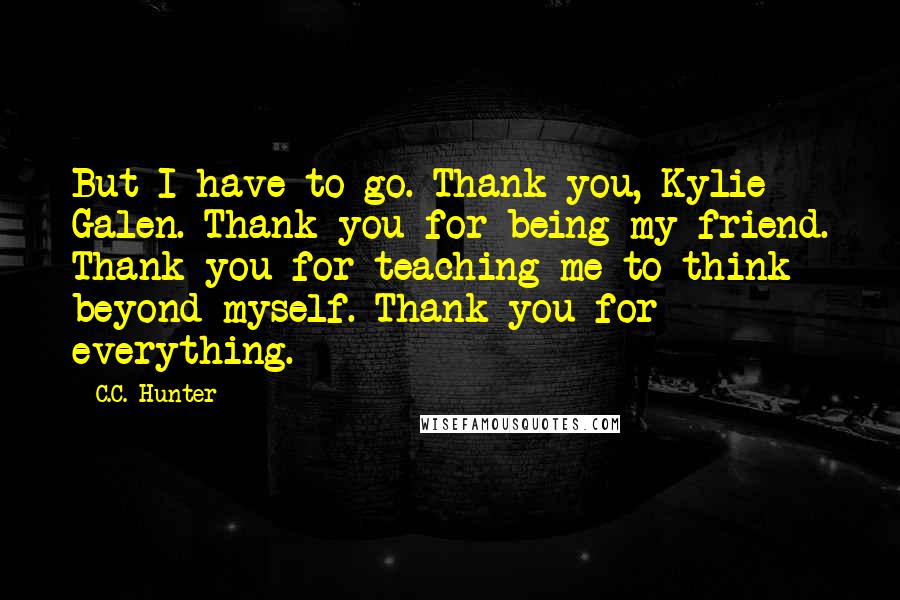 C.C. Hunter Quotes: But I have to go. Thank you, Kylie Galen. Thank you for being my friend. Thank you for teaching me to think beyond myself. Thank you for everything.