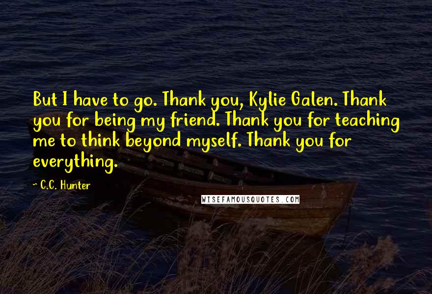 C.C. Hunter Quotes: But I have to go. Thank you, Kylie Galen. Thank you for being my friend. Thank you for teaching me to think beyond myself. Thank you for everything.