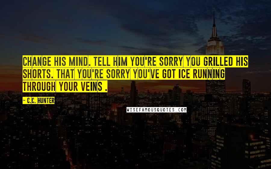 C.C. Hunter Quotes: Change his mind. Tell him you're sorry you grilled his shorts. That you're sorry you've got ice running through your veins .