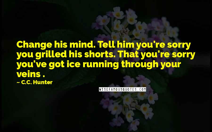C.C. Hunter Quotes: Change his mind. Tell him you're sorry you grilled his shorts. That you're sorry you've got ice running through your veins .