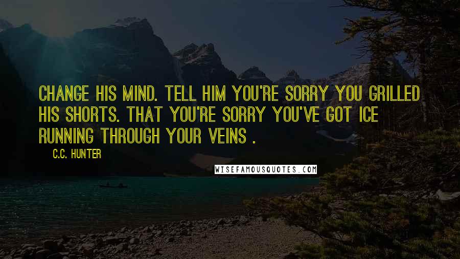 C.C. Hunter Quotes: Change his mind. Tell him you're sorry you grilled his shorts. That you're sorry you've got ice running through your veins .