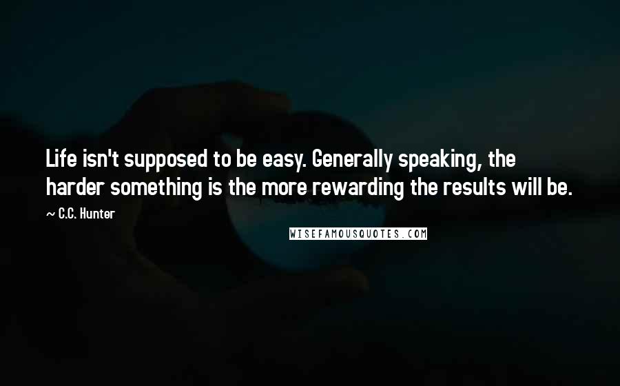 C.C. Hunter Quotes: Life isn't supposed to be easy. Generally speaking, the harder something is the more rewarding the results will be.