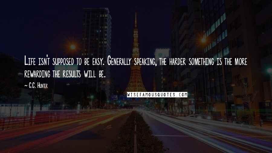 C.C. Hunter Quotes: Life isn't supposed to be easy. Generally speaking, the harder something is the more rewarding the results will be.