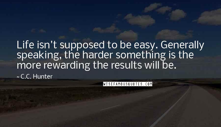 C.C. Hunter Quotes: Life isn't supposed to be easy. Generally speaking, the harder something is the more rewarding the results will be.