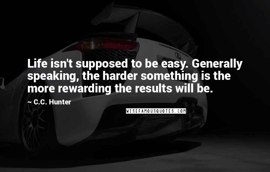 C.C. Hunter Quotes: Life isn't supposed to be easy. Generally speaking, the harder something is the more rewarding the results will be.