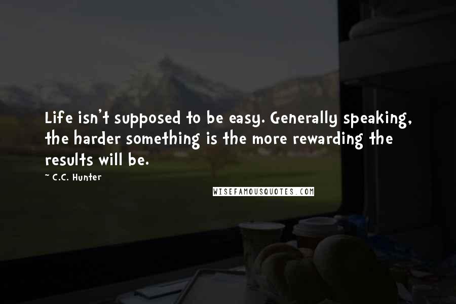 C.C. Hunter Quotes: Life isn't supposed to be easy. Generally speaking, the harder something is the more rewarding the results will be.