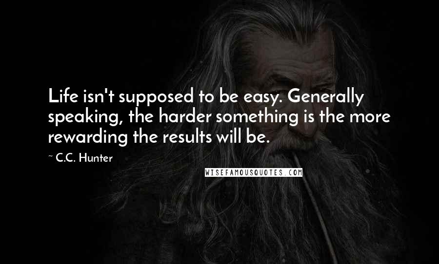 C.C. Hunter Quotes: Life isn't supposed to be easy. Generally speaking, the harder something is the more rewarding the results will be.