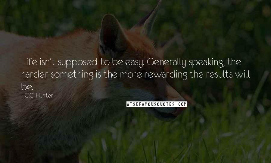 C.C. Hunter Quotes: Life isn't supposed to be easy. Generally speaking, the harder something is the more rewarding the results will be.