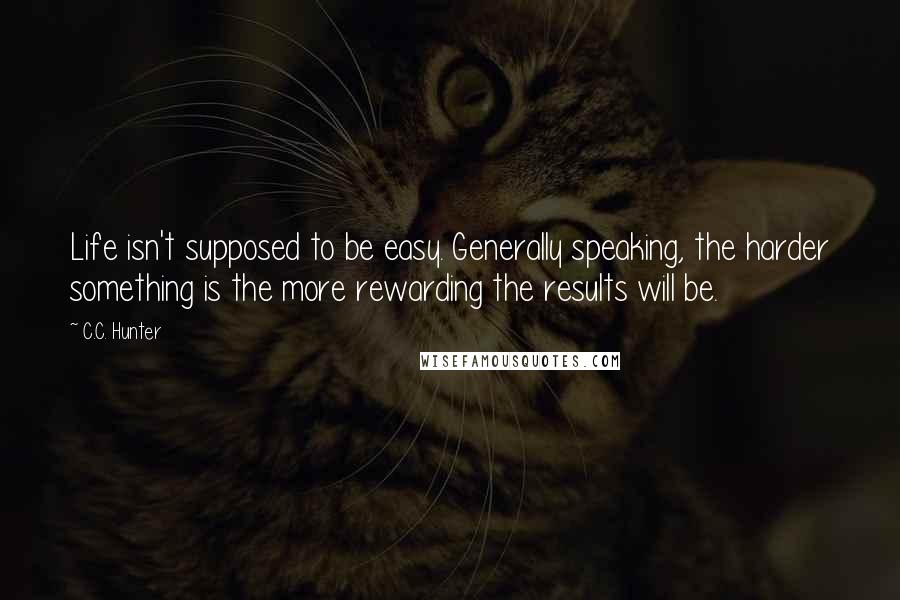 C.C. Hunter Quotes: Life isn't supposed to be easy. Generally speaking, the harder something is the more rewarding the results will be.