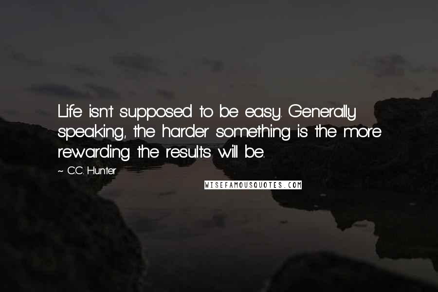 C.C. Hunter Quotes: Life isn't supposed to be easy. Generally speaking, the harder something is the more rewarding the results will be.