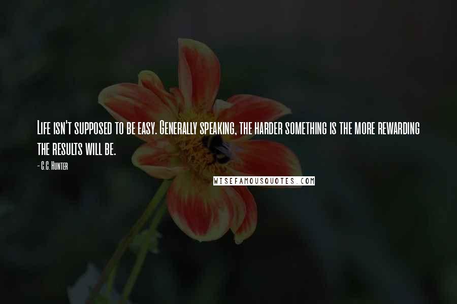 C.C. Hunter Quotes: Life isn't supposed to be easy. Generally speaking, the harder something is the more rewarding the results will be.