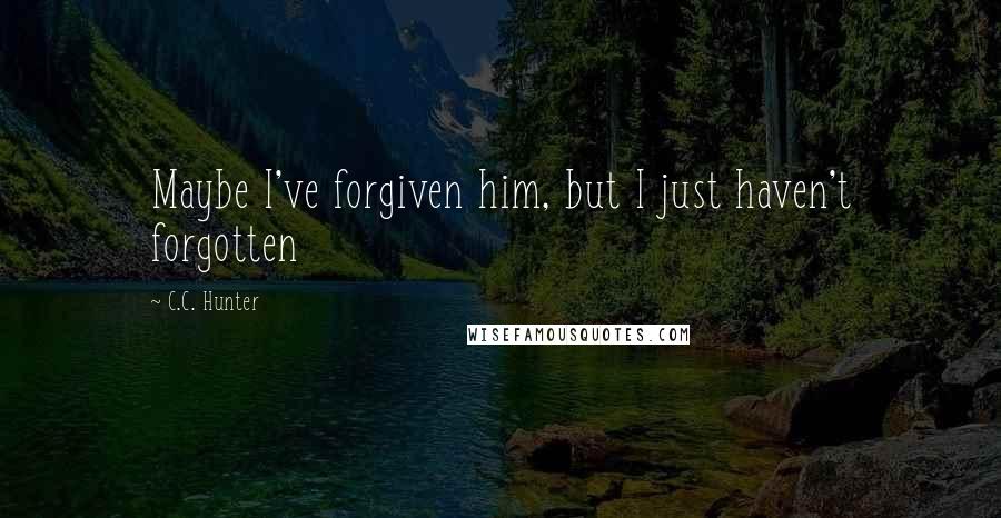 C.C. Hunter Quotes: Maybe I've forgiven him, but I just haven't forgotten