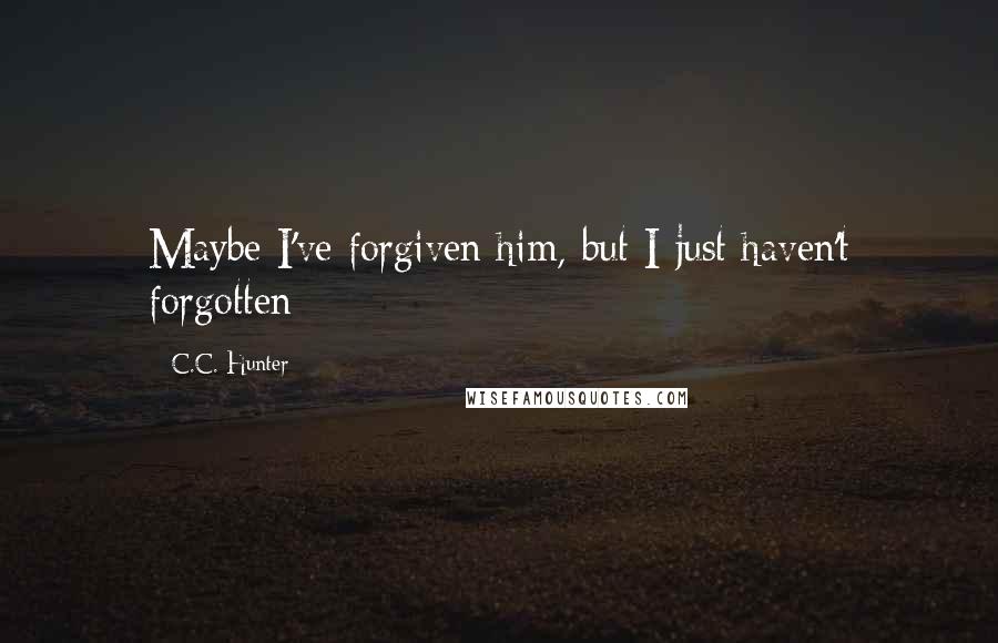 C.C. Hunter Quotes: Maybe I've forgiven him, but I just haven't forgotten