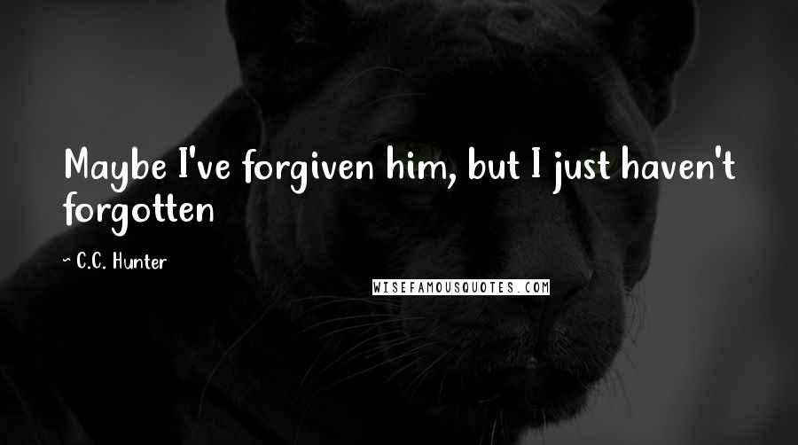 C.C. Hunter Quotes: Maybe I've forgiven him, but I just haven't forgotten