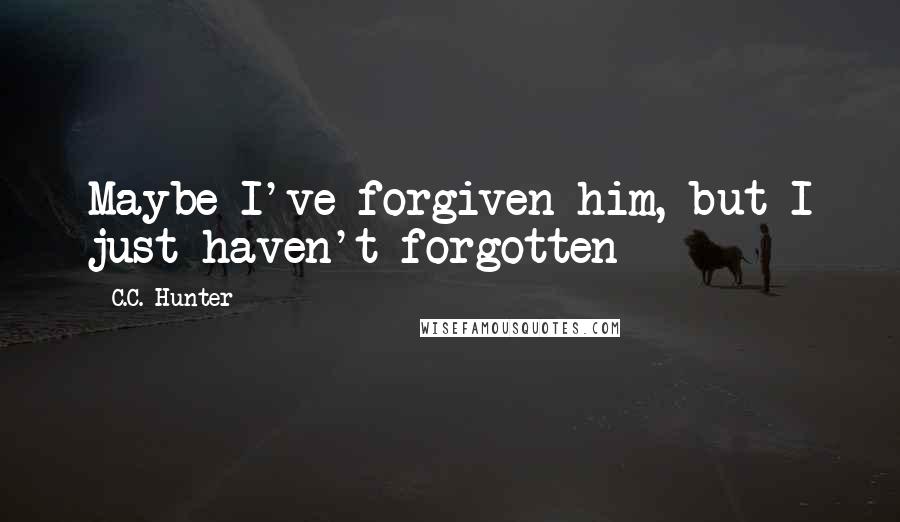 C.C. Hunter Quotes: Maybe I've forgiven him, but I just haven't forgotten