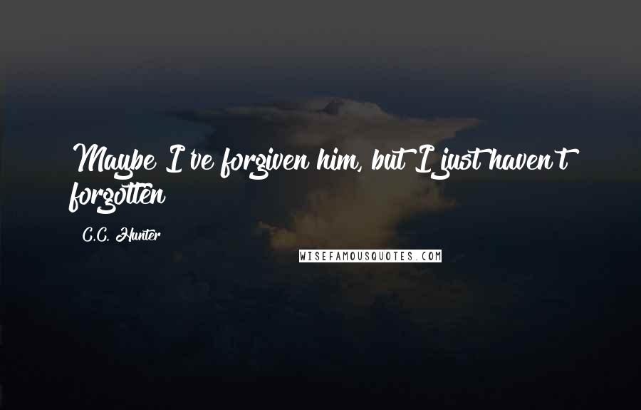 C.C. Hunter Quotes: Maybe I've forgiven him, but I just haven't forgotten
