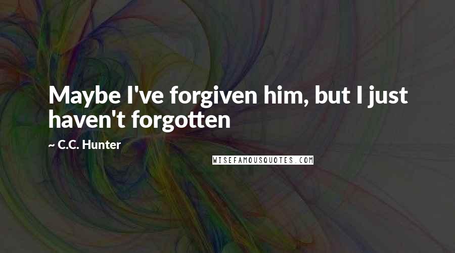 C.C. Hunter Quotes: Maybe I've forgiven him, but I just haven't forgotten