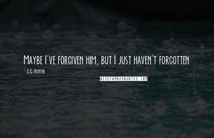 C.C. Hunter Quotes: Maybe I've forgiven him, but I just haven't forgotten