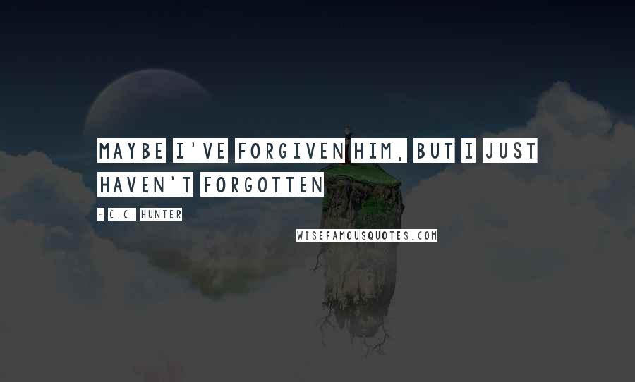C.C. Hunter Quotes: Maybe I've forgiven him, but I just haven't forgotten