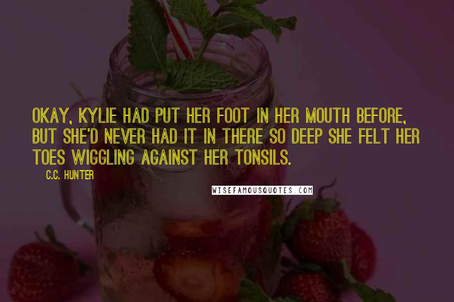 C.C. Hunter Quotes: Okay, Kylie had put her foot in her mouth before, but she'd never had it in there so deep she felt her toes wiggling against her tonsils.