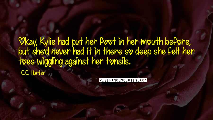C.C. Hunter Quotes: Okay, Kylie had put her foot in her mouth before, but she'd never had it in there so deep she felt her toes wiggling against her tonsils.
