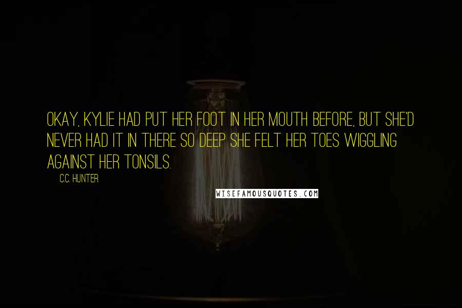 C.C. Hunter Quotes: Okay, Kylie had put her foot in her mouth before, but she'd never had it in there so deep she felt her toes wiggling against her tonsils.