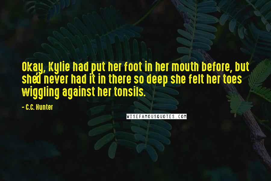 C.C. Hunter Quotes: Okay, Kylie had put her foot in her mouth before, but she'd never had it in there so deep she felt her toes wiggling against her tonsils.