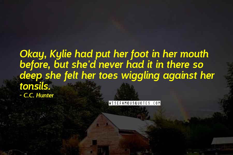 C.C. Hunter Quotes: Okay, Kylie had put her foot in her mouth before, but she'd never had it in there so deep she felt her toes wiggling against her tonsils.