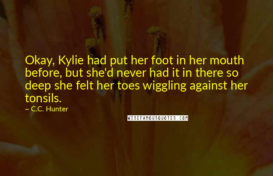 C.C. Hunter Quotes: Okay, Kylie had put her foot in her mouth before, but she'd never had it in there so deep she felt her toes wiggling against her tonsils.