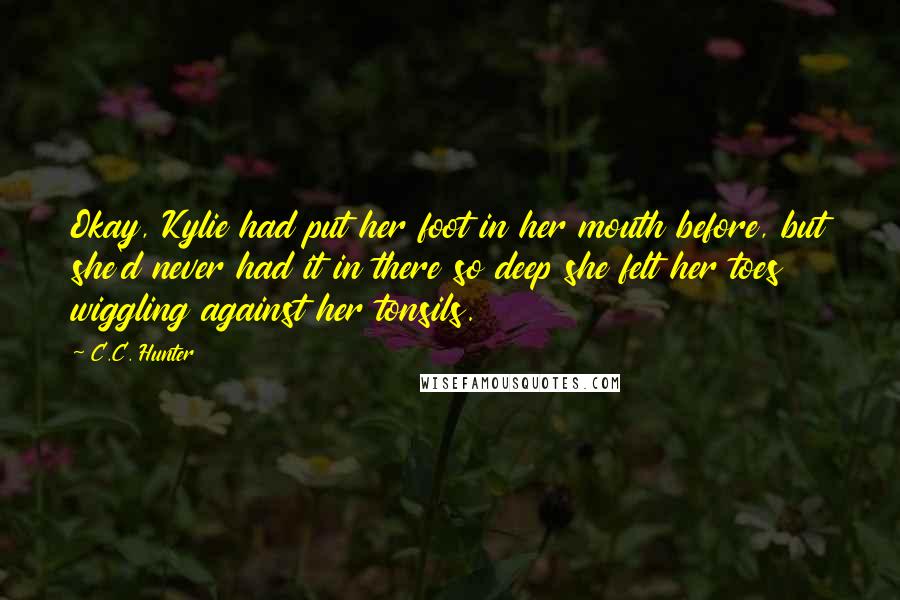 C.C. Hunter Quotes: Okay, Kylie had put her foot in her mouth before, but she'd never had it in there so deep she felt her toes wiggling against her tonsils.