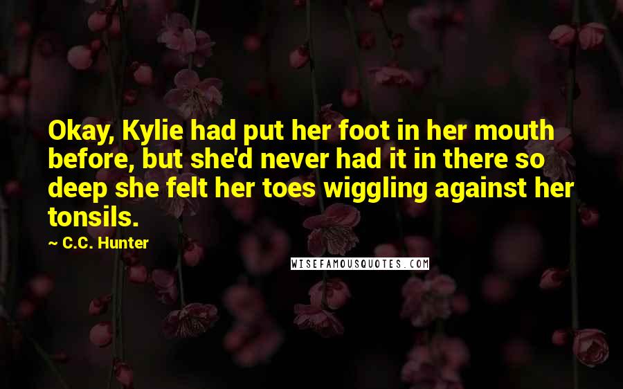 C.C. Hunter Quotes: Okay, Kylie had put her foot in her mouth before, but she'd never had it in there so deep she felt her toes wiggling against her tonsils.