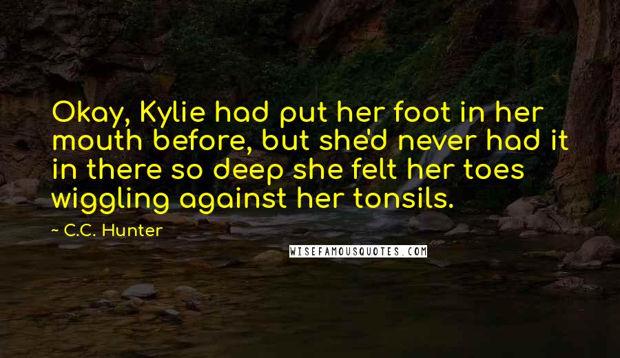 C.C. Hunter Quotes: Okay, Kylie had put her foot in her mouth before, but she'd never had it in there so deep she felt her toes wiggling against her tonsils.