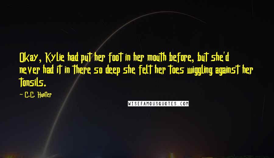 C.C. Hunter Quotes: Okay, Kylie had put her foot in her mouth before, but she'd never had it in there so deep she felt her toes wiggling against her tonsils.