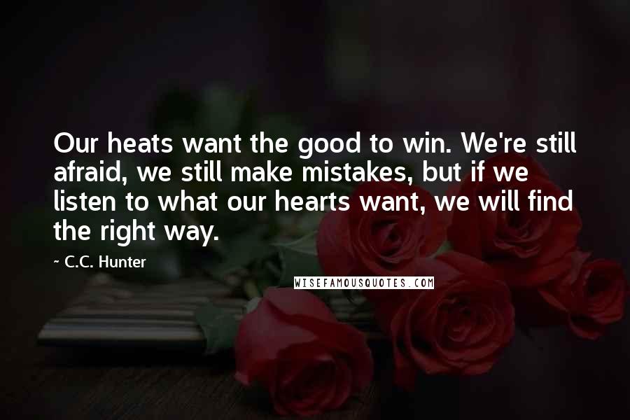 C.C. Hunter Quotes: Our heats want the good to win. We're still afraid, we still make mistakes, but if we listen to what our hearts want, we will find the right way.