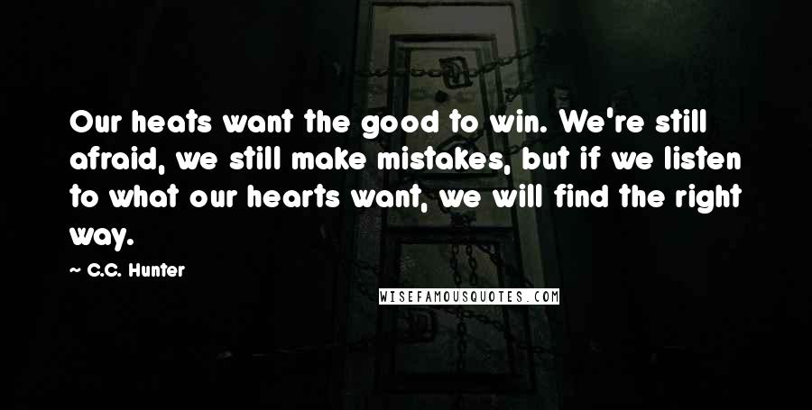 C.C. Hunter Quotes: Our heats want the good to win. We're still afraid, we still make mistakes, but if we listen to what our hearts want, we will find the right way.