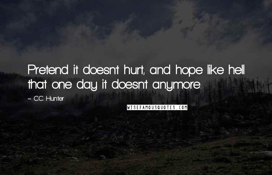 C.C. Hunter Quotes: Pretend it doesn't hurt, and hope like hell that one day it doesn't anymore.