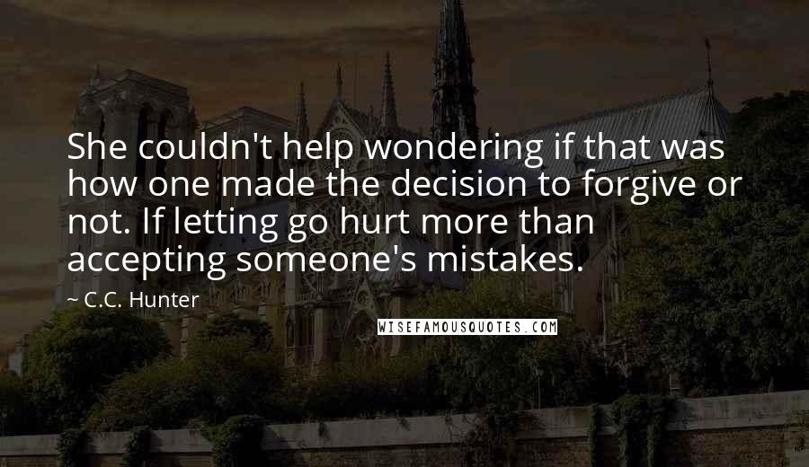 C.C. Hunter Quotes: She couldn't help wondering if that was how one made the decision to forgive or not. If letting go hurt more than accepting someone's mistakes.