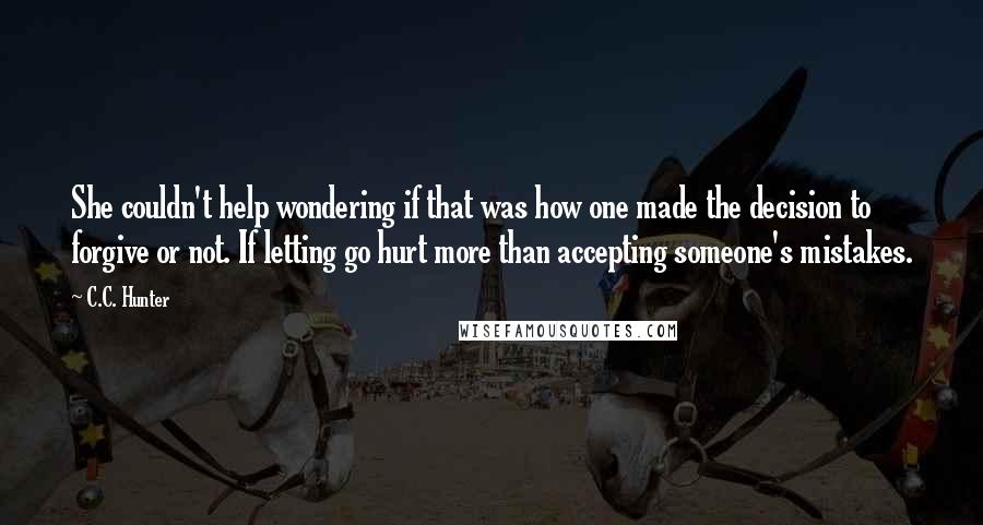 C.C. Hunter Quotes: She couldn't help wondering if that was how one made the decision to forgive or not. If letting go hurt more than accepting someone's mistakes.