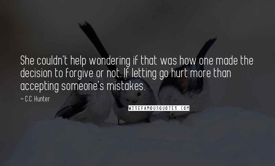 C.C. Hunter Quotes: She couldn't help wondering if that was how one made the decision to forgive or not. If letting go hurt more than accepting someone's mistakes.