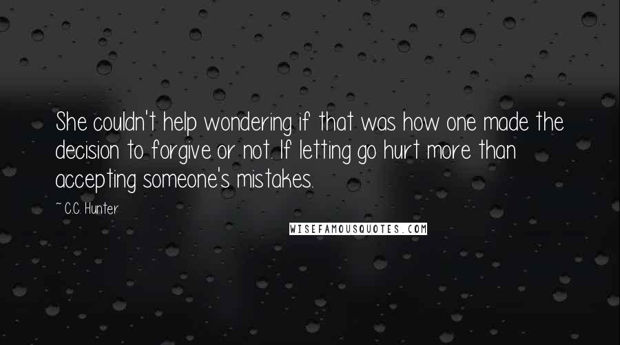 C.C. Hunter Quotes: She couldn't help wondering if that was how one made the decision to forgive or not. If letting go hurt more than accepting someone's mistakes.