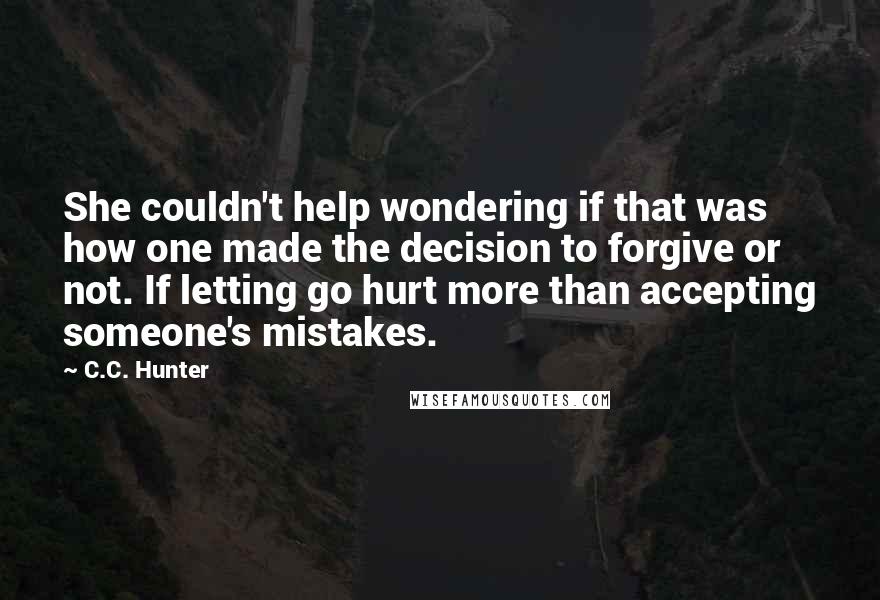 C.C. Hunter Quotes: She couldn't help wondering if that was how one made the decision to forgive or not. If letting go hurt more than accepting someone's mistakes.