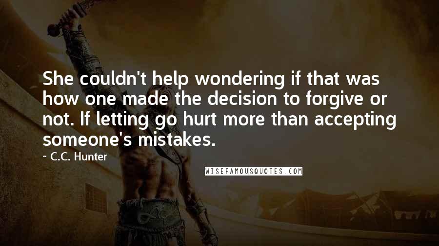 C.C. Hunter Quotes: She couldn't help wondering if that was how one made the decision to forgive or not. If letting go hurt more than accepting someone's mistakes.